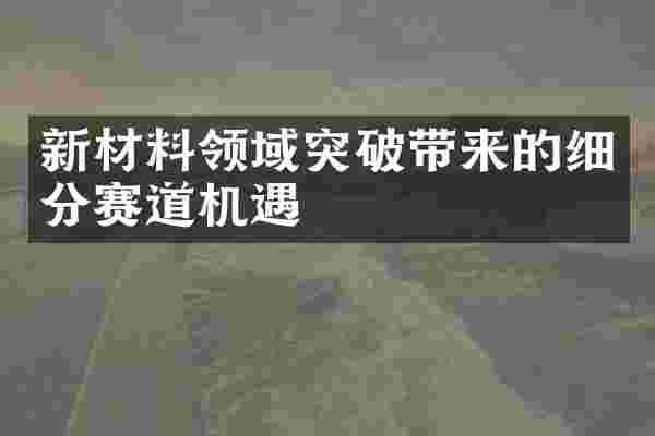 新材料领域突破带来的细分赛道机遇