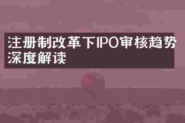 注册制改革下IPO审核趋势深度解读